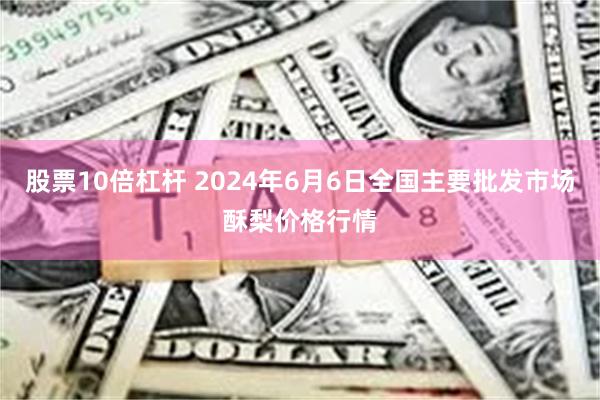 股票10倍杠杆 2024年6月6日全国主要批发市场酥梨价格行情