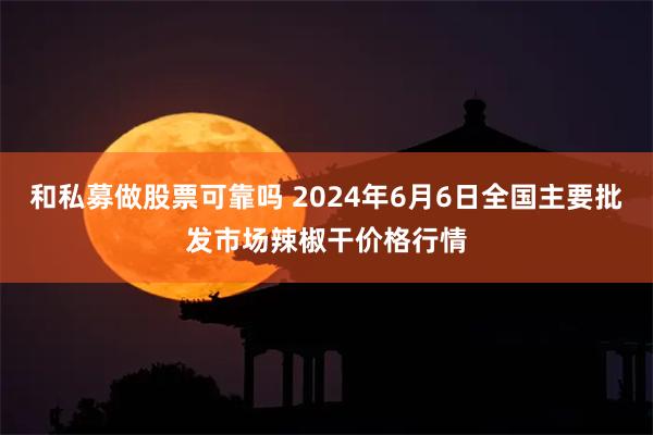 和私募做股票可靠吗 2024年6月6日全国主要批发市场辣椒干价格行情