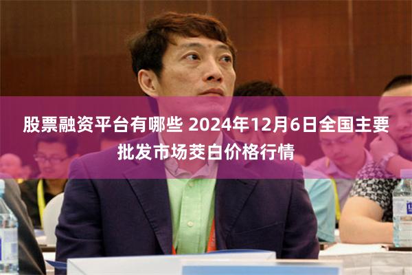 股票融资平台有哪些 2024年12月6日全国主要批发市场茭白价格行情