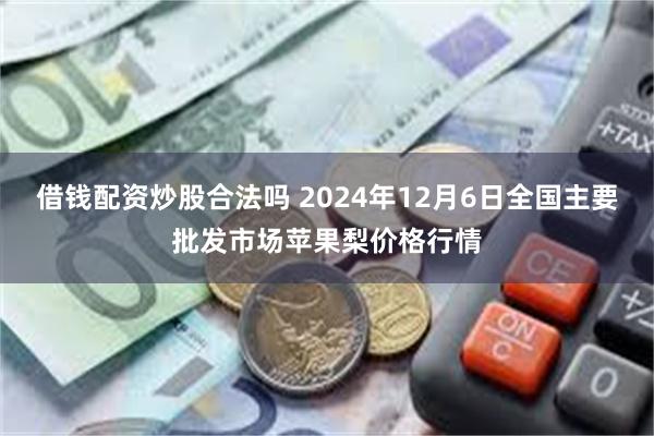 借钱配资炒股合法吗 2024年12月6日全国主要批发市场苹果梨价格行情