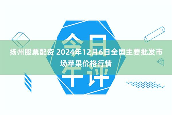 扬州股票配资 2024年12月6日全国主要批发市场苹果价格行情