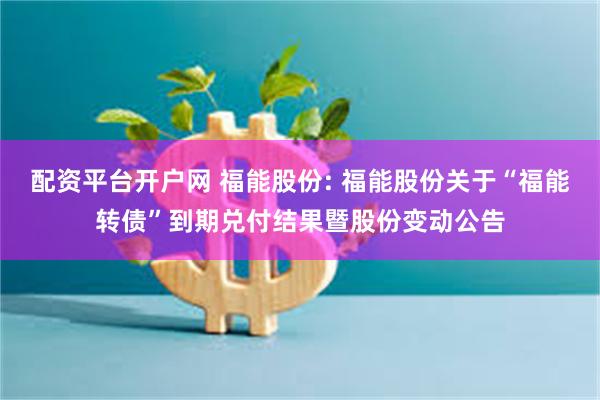 配资平台开户网 福能股份: 福能股份关于“福能转债”到期兑付结果暨股份变动公告