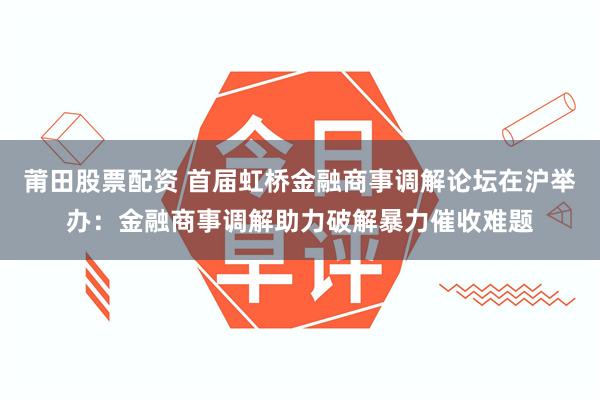 莆田股票配资 首届虹桥金融商事调解论坛在沪举办：金融商事调解助力破解暴力催收难题