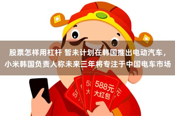 股票怎样用杠杆 暂未计划在韩国推出电动汽车，小米韩国负责人称未来三年将专注于中国电车市场