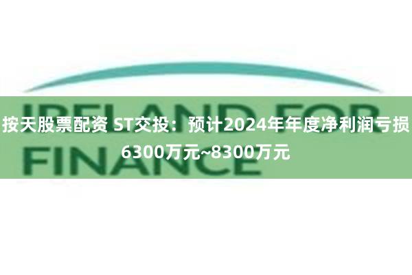 按天股票配资 ST交投：预计2024年年度净利润亏损6300万元~8300万元