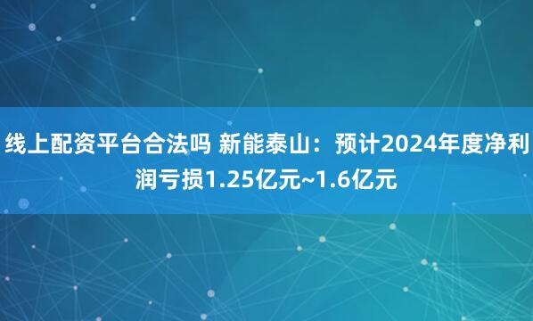 线上配资平台合法吗 新能泰山：预计2024年度净利润亏损1.25亿元~1.6亿元