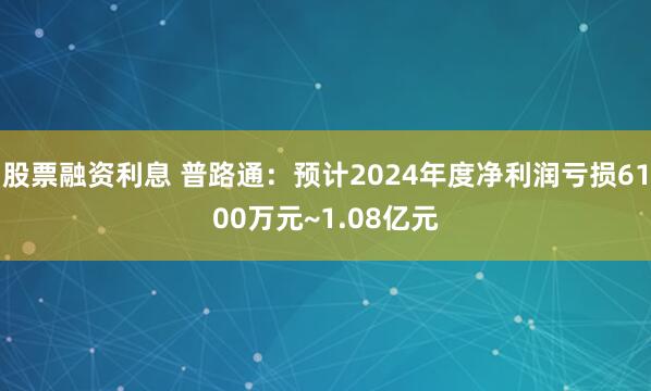 股票融资利息 普路通：预计2024年度净利润亏损6100万元~1.08亿元