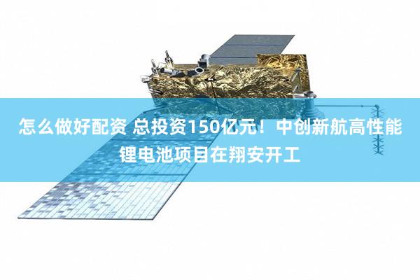 怎么做好配资 总投资150亿元！中创新航高性能锂电池项目在翔安开工