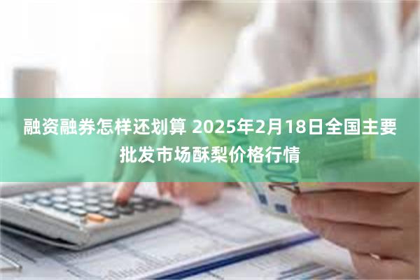 融资融券怎样还划算 2025年2月18日全国主要批发市场酥梨价格行情