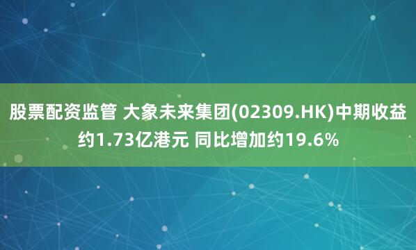 股票配资监管 大象未来集团(02309.HK)中期收益约1.73亿港元 同比增加约19.6%