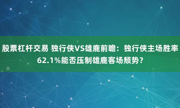 股票杠杆交易 独行侠VS雄鹿前瞻：独行侠主场胜率62.1%能否压制雄鹿客场颓势？