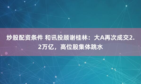 炒股配资条件 和讯投顾谢桂林：大A再次成交2.2万亿，高位股集体跳水