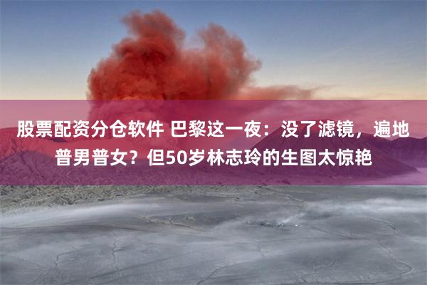 股票配资分仓软件 巴黎这一夜：没了滤镜，遍地普男普女？但50岁林志玲的生图太惊艳