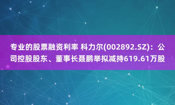 专业的股票融资利率 科力尔(002892.SZ)：公司控股股东、董事长聂鹏举拟减持619.61万股