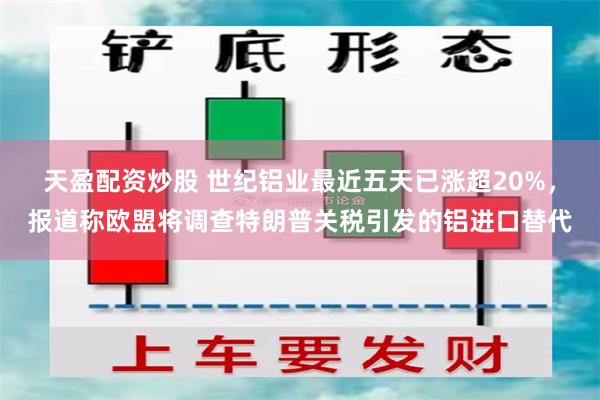 天盈配资炒股 世纪铝业最近五天已涨超20%，报道称欧盟将调查特朗普关税引发的铝进口替代