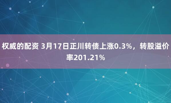 权威的配资 3月17日正川转债上涨0.3%，转股溢价率201.21%