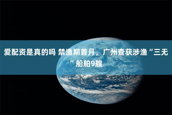   爱配资是真的吗 禁渔期首月，广州查获涉渔“三无”船舶9艘