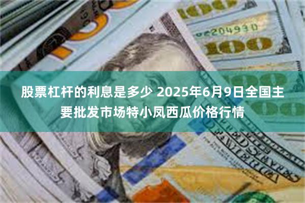   股票杠杆的利息是多少 2025年6月9日全国主要批发市场特小凤西瓜价格行情