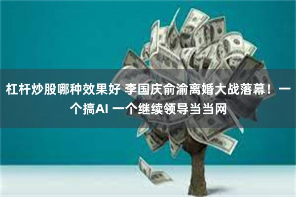   杠杆炒股哪种效果好 李国庆俞渝离婚大战落幕！一个搞AI 一个继续领导当当网
